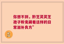 你想不到，黔芝灵灵芝孢子粉竟藏着这样的日常滋补良方”