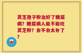 灵芝孢子粉治好了糖尿病？糖尿病人能不能吃灵芝粉？会不会太补了？