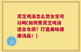 灵芝鸡汤怎么煲女生可以喝(如何煮灵芝鸡汤适合女孩？打造美味健康汤品！)