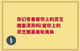 你们觉着窗帘上的灵芝图案漂亮吗(窗帘上的灵芝图案美轮美奂