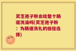 灵芝孢子粉会给整个肠道洗澡吗(灵芝孢子粉：为肠道洗礼的极佳选择)