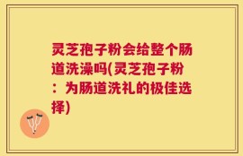 灵芝孢子粉会给整个肠道洗澡吗(灵芝孢子粉：为肠道洗礼的极佳选择)