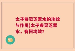 太子参灵芝煮水的功效与作用(太子参灵芝煮水，有何功效？