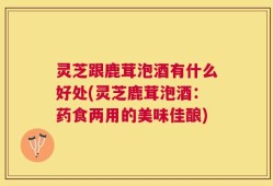 灵芝跟鹿茸泡酒有什么好处(灵芝鹿茸泡酒：药食两用的美味佳酿)