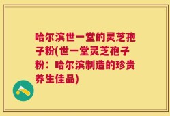 哈尔滨世一堂的灵芝孢子粉(世一堂灵芝孢子粉：哈尔滨制造的珍贵养生佳品)