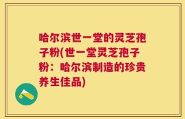 哈尔滨世一堂的灵芝孢子粉(世一堂灵芝孢子粉：哈尔滨制造的珍贵养生佳品)