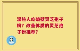 湿热人吃破壁灵芝孢子粉？改善体质的灵芝孢子粉推荐？