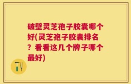 破壁灵芝孢子胶囊哪个好(灵芝孢子胶囊排名？看看这几个牌子哪个最好)