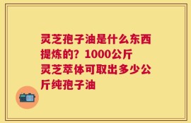 灵芝孢子油是什么东西提炼的？1000公斤灵芝萃体可取出多少公斤纯孢子油