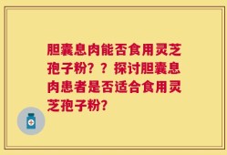 胆囊息肉能否食用灵芝孢子粉？？探讨胆囊息肉患者是否适合食用灵芝孢子粉？