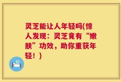 灵芝能让人年轻吗(惊人发现：灵芝竟有“嫩肤”功效，助你重获年轻！)
