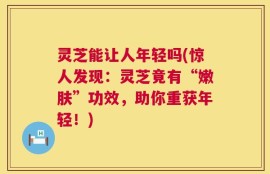 灵芝能让人年轻吗(惊人发现：灵芝竟有“嫩肤”功效，助你重获年轻！)