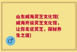 山东威海灵芝文化馆(威海开设灵芝文化馆，让你走近灵芝，探秘养生之道)