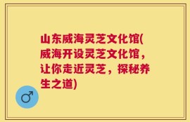 山东威海灵芝文化馆(威海开设灵芝文化馆，让你走近灵芝，探秘养生之道)
