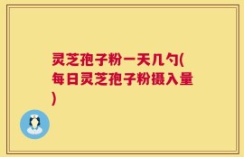 灵芝孢子粉一天几勺(每日灵芝孢子粉摄入量)