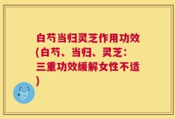 白芍当归灵芝作用功效(白芍、当归、灵芝：三重功效缓解女性不适)
