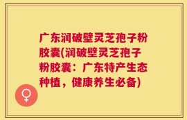 广东润破壁灵芝孢子粉胶囊(润破壁灵芝孢子粉胶囊：广东特产生态种植，健康养生必备)