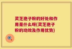 灵芝孢子粉的好处和作用是什么呀(灵芝孢子粉的功效及作用优势)