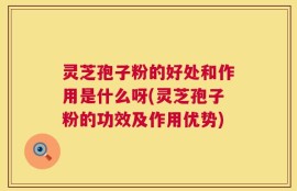 灵芝孢子粉的好处和作用是什么呀(灵芝孢子粉的功效及作用优势)