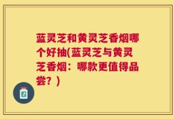 蓝灵芝和黄灵芝香烟哪个好抽(蓝灵芝与黄灵芝香烟：哪款更值得品尝？)