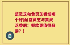 蓝灵芝和黄灵芝香烟哪个好抽(蓝灵芝与黄灵芝香烟：哪款更值得品尝？)
