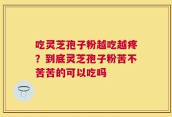 吃灵芝孢子粉越吃越疼？到底灵芝孢子粉苦不苦苦的可以吃吗