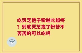 吃灵芝孢子粉越吃越疼？到底灵芝孢子粉苦不苦苦的可以吃吗