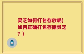 灵芝如何打包存放呢(如何正确打包存储灵芝？)