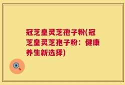 冠芝皇灵芝孢子粉(冠芝皇灵芝孢子粉：健康养生新选择)