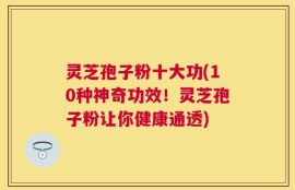 灵芝孢子粉十大功(10种神奇功效！灵芝孢子粉让你健康通透)