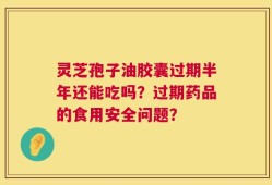 灵芝孢子油胶囊过期半年还能吃吗？过期药品的食用安全问题？