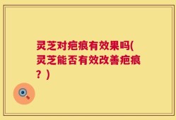 灵芝对疤痕有效果吗(灵芝能否有效改善疤痕？)