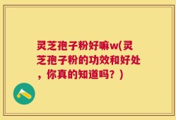 灵芝孢子粉好嘛w(灵芝孢子粉的功效和好处，你真的知道吗？)