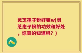 灵芝孢子粉好嘛w(灵芝孢子粉的功效和好处，你真的知道吗？)