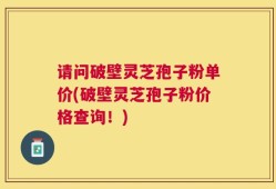 请问破壁灵芝孢子粉单价(破壁灵芝孢子粉价格查询！)