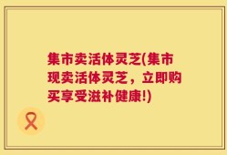 集市卖活体灵芝(集市现卖活体灵芝，立即购买享受滋补健康!)