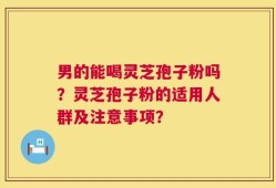 男的能喝灵芝孢子粉吗？灵芝孢子粉的适用人群及注意事项？