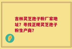 吉林灵芝孢子粉厂家地址？寻找正规灵芝孢子粉生产商？