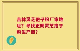 吉林灵芝孢子粉厂家地址？寻找正规灵芝孢子粉生产商？