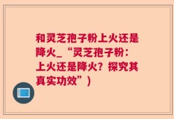 和灵芝孢子粉上火还是降火_“灵芝孢子粉：上火还是降火？探究其真实功效”)