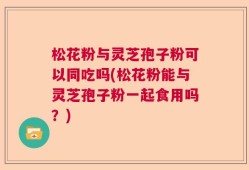 松花粉与灵芝孢子粉可以同吃吗(松花粉能与灵芝孢子粉一起食用吗？)