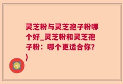 灵芝粉与灵芝孢子粉哪个好_灵芝粉和灵芝孢子粉：哪个更适合你？)