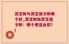 灵芝粉与灵芝孢子粉哪个好_灵芝粉和灵芝孢子粉：哪个更适合你？)