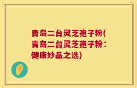 青岛二台灵芝孢子粉(青岛二台灵芝孢子粉：健康妙品之选)