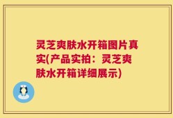 灵芝爽肤水开箱图片真实(产品实拍：灵芝爽肤水开箱详细展示)