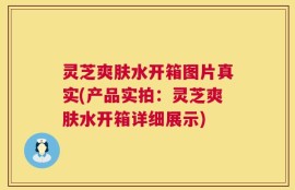 灵芝爽肤水开箱图片真实(产品实拍：灵芝爽肤水开箱详细展示)