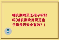 哺乳期喝灵芝孢子粉好吗(哺乳期饮用灵芝孢子粉是否安全有效？)