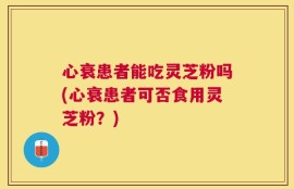 心衰患者能吃灵芝粉吗(心衰患者可否食用灵芝粉？)