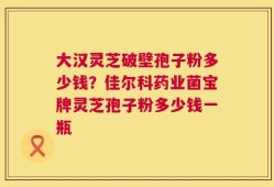 大汉灵芝破壁孢子粉多少钱？佳尔科药业菌宝牌灵芝孢子粉多少钱一瓶