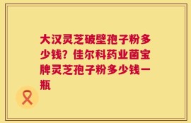 大汉灵芝破壁孢子粉多少钱？佳尔科药业菌宝牌灵芝孢子粉多少钱一瓶